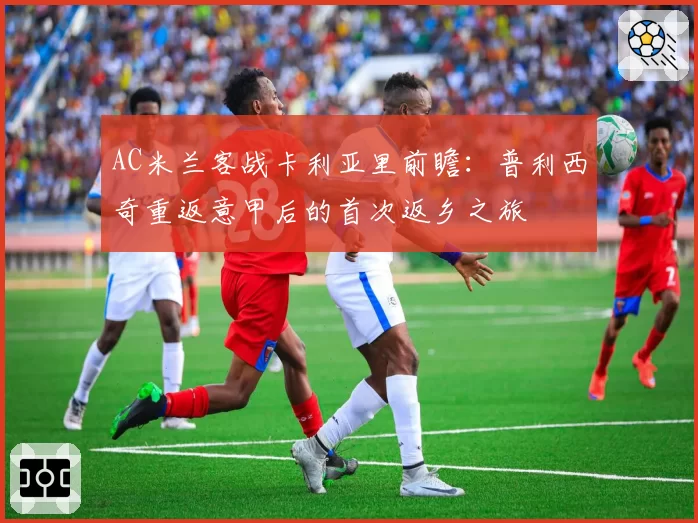 AC米兰客战卡利亚里前瞻:普利西奇重返意甲后的首次返乡之旅