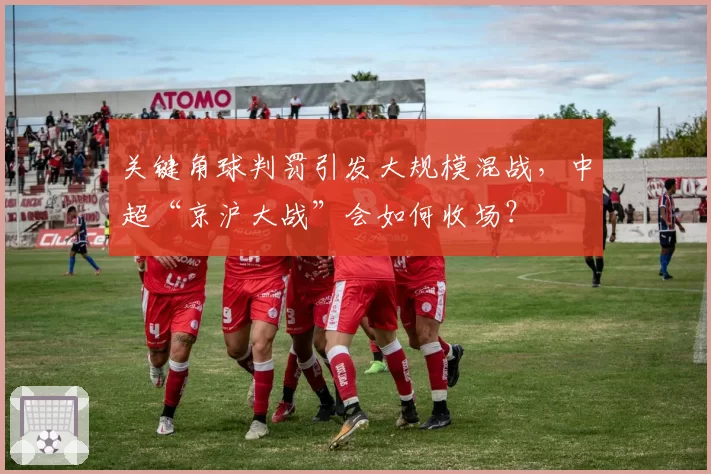 关键角球判罚引发大规模混战，中超“京沪大战”会如何收场？