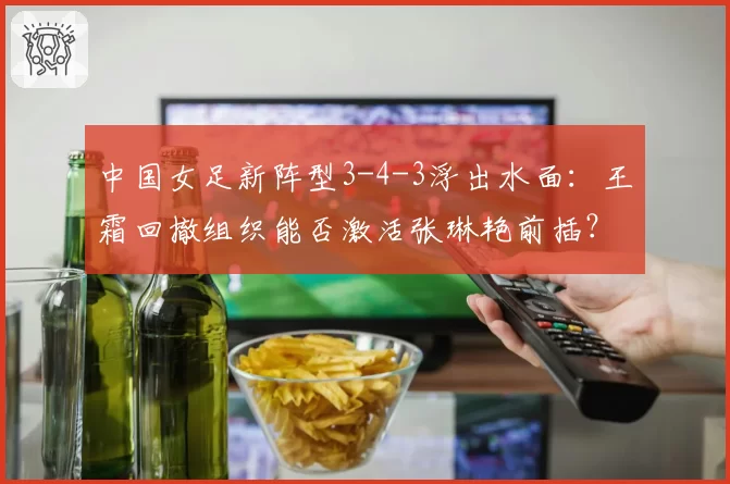 中国女足新阵型3-4-3浮出水面：王霜回撤组织能否激活张琳艳前插？