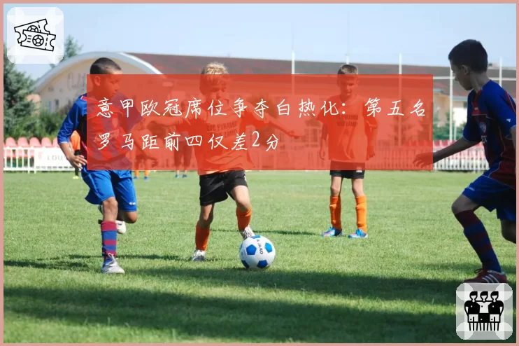 意甲欧冠席位争夺白热化：第五名罗马距前四仅差2分