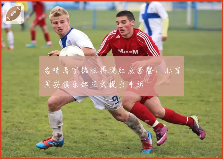 名哨马宁执法再现红点套餐,北京国安俱乐部正式提出申诉