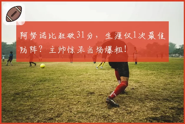 阿努诺比狂砍31分,生涯仅1次最佳防阵?主帅惊呆当场爆粗!