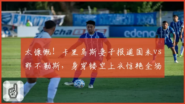 太慷慨!卡里乌斯妻子报道国米vs那不勒斯,身穿镂空上衣惊艳全场