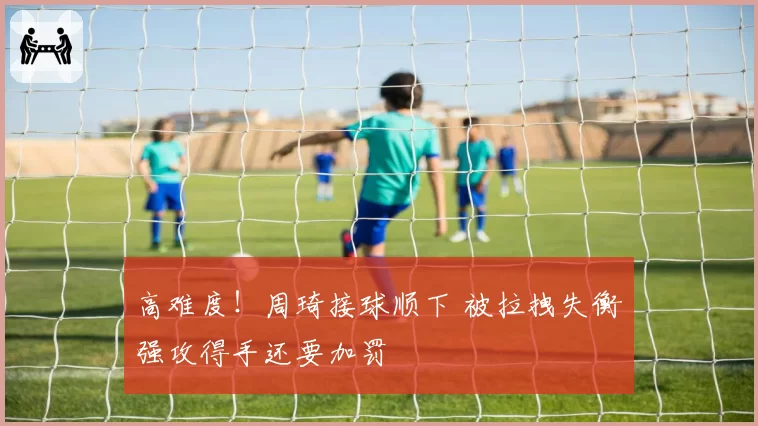 高难度!周琦接球顺下 被拉拽失衡强攻得手还要加罚
