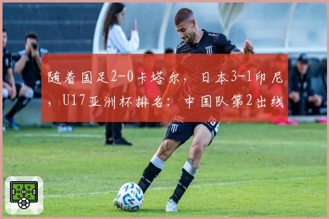 随着国足2-0卡塔尔，日本3-1印尼，U17亚洲杯排名：中国队第2出线