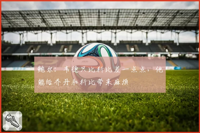 鲍尔：韦德只比科比差一点点，他能给乔丹和科比带来麻烦