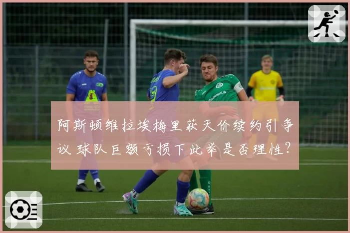 阿斯顿维拉埃梅里获天价续约引争议 球队巨额亏损下此举是否理性？