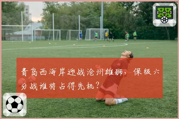 青岛西海岸迎战沧州雄狮,保级六分战谁将占得先机?