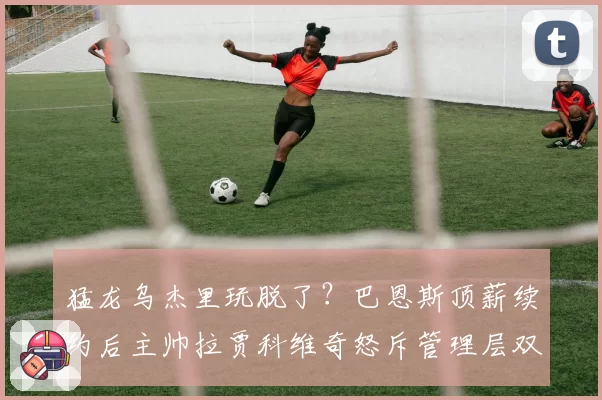 猛龙乌杰里玩脱了?巴恩斯顶薪续约后主帅拉贾科维奇怒斥管理层双面人