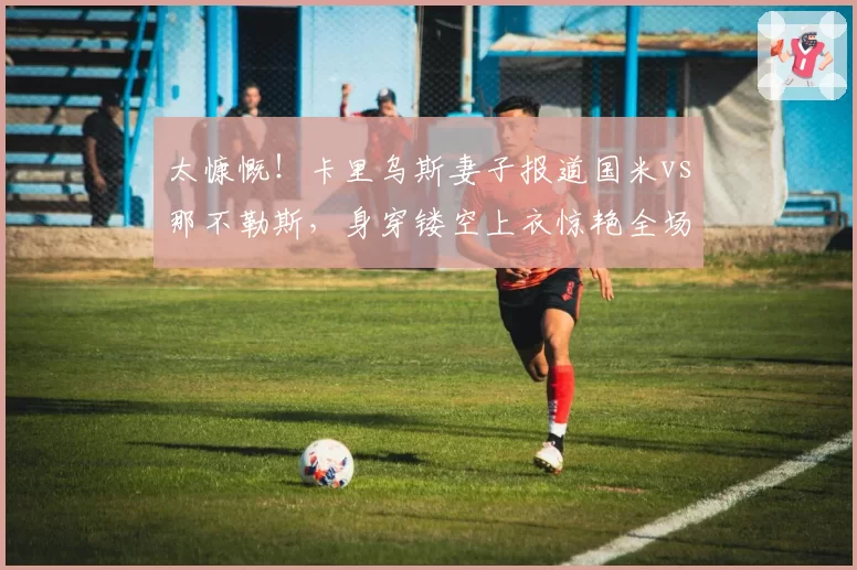 太慷慨！卡里乌斯妻子报道国米vs那不勒斯，身穿镂空上衣惊艳全场