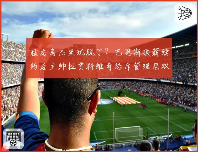 猛龙乌杰里玩脱了?巴恩斯顶薪续约后主帅拉贾科维奇怒斥管理层双面人