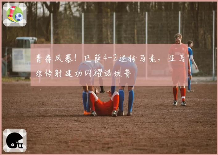 青春风暴!巴萨4-2逆转马竞,亚马尔传射建功闪耀诺坎普