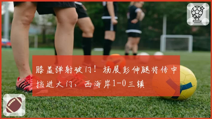 膝盖弹射破门！杨展彭伸腿将传中挡进大门，西海岸1-0三镇