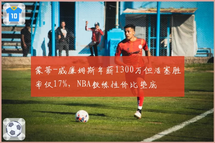 蒙蒂-威廉姆斯年薪1300万但活塞胜率仅17%，NBA教练性价比垫底