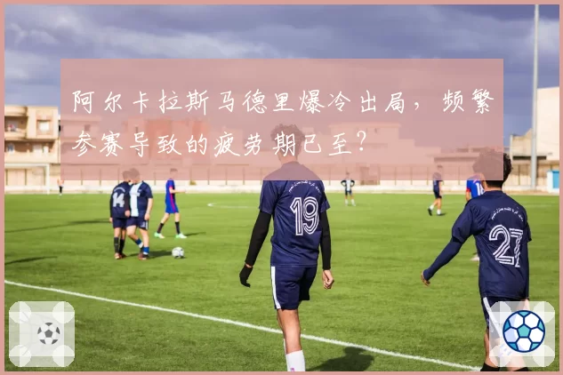阿尔卡拉斯马德里爆冷出局,频繁参赛导致的疲劳期已至?