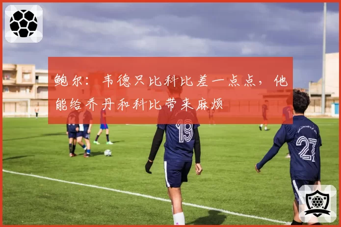 鲍尔：韦德只比科比差一点点，他能给乔丹和科比带来麻烦
