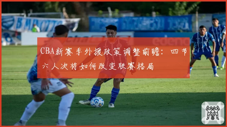 CBA新赛季外援政策调整前瞻:四节六人次将如何改变联赛格局