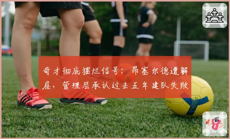 奇才彻底摆烂信号：昂塞尔德遭解雇，管理层承认过去五年建队失败