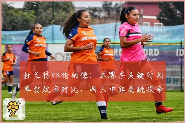 杜兰特vs伦纳德：本赛季关键时刻单打效率对比，两人中距离跳投命中率揭示本质