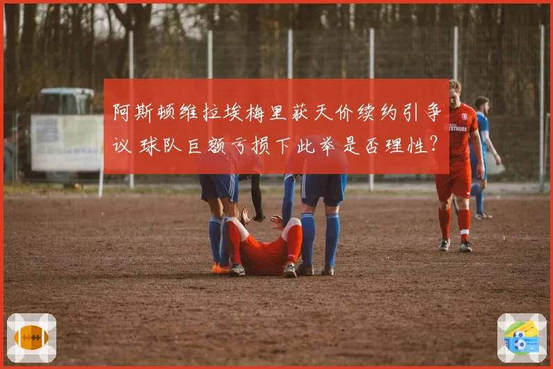 阿斯顿维拉埃梅里获天价续约引争议 球队巨额亏损下此举是否理性？