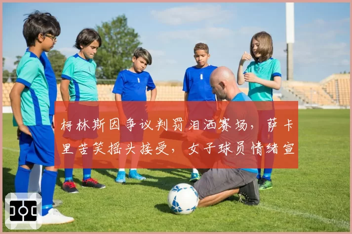 柯林斯因争议判罚泪洒赛场，萨卡里苦笑摇头接受，女子球员情绪宣泄差异明显