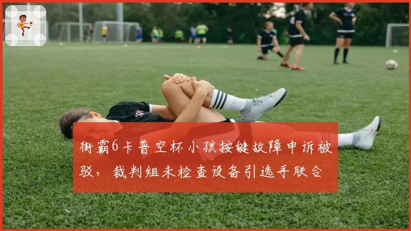 街霸6卡普空杯小孩按键故障申诉被驳，裁判组未检查设备引选手联合抗议