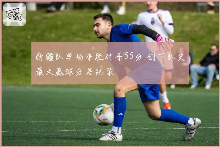 新疆队单场净胜对手55分 创下队史最大赢球分差纪录