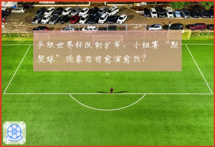 乒联世界杯改制扩军，小组赛“默契球”现象恐将愈演愈烈？