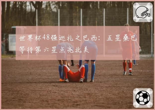 世界杯48强巡礼之巴西：五星桑巴等待第六星点亮北美