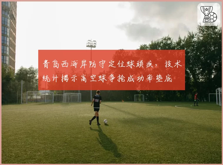 青岛西海岸防守定位球顽疾，技术统计揭示高空球争抢成功率垫底