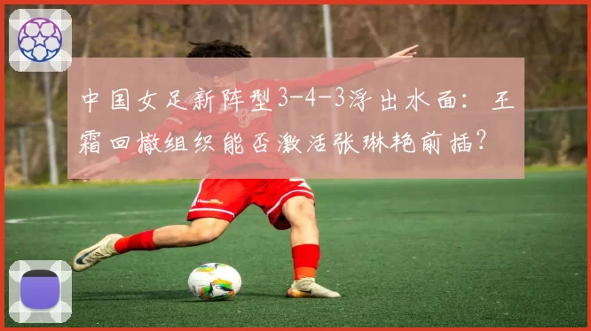 中国女足新阵型3-4-3浮出水面：王霜回撤组织能否激活张琳艳前插？