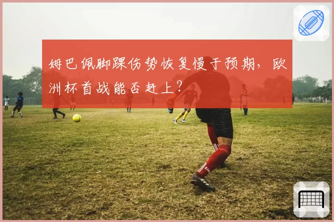 姆巴佩脚踝伤势恢复慢于预期，欧洲杯首战能否赶上？