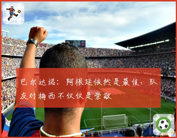 巴尔达诺：阿根廷依然是最佳，队友对梅西不仅仅是崇敬