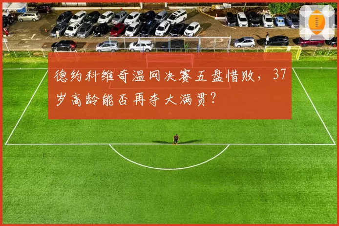 德约科维奇温网决赛五盘惜败，37岁高龄能否再夺大满贯？