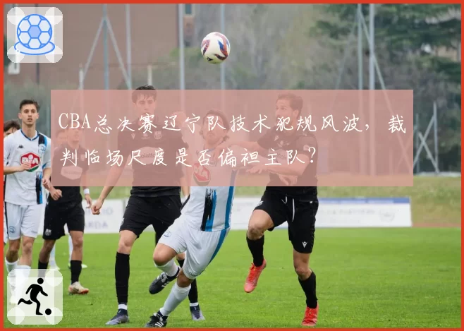 CBA总决赛辽宁队技术犯规风波，裁判临场尺度是否偏袒主队？