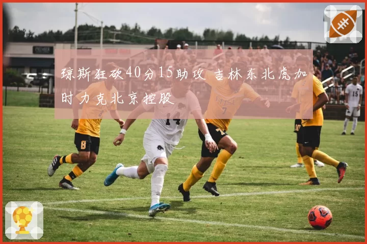 琼斯狂砍40分15助攻 吉林东北虎加时力克北京控股