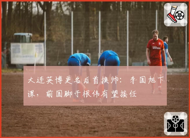 大连英博更名后首换帅：李国旭下课，前国脚于根伟有望接任