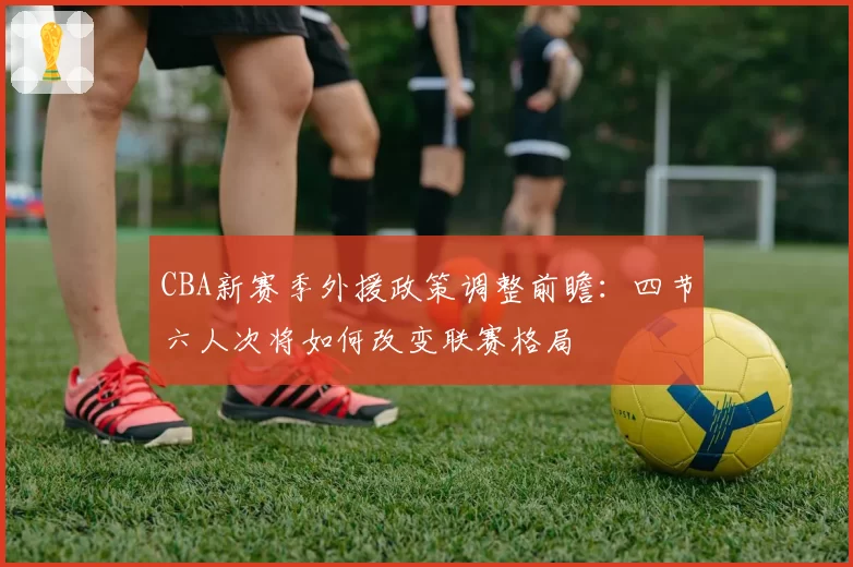 CBA新赛季外援政策调整前瞻:四节六人次将如何改变联赛格局