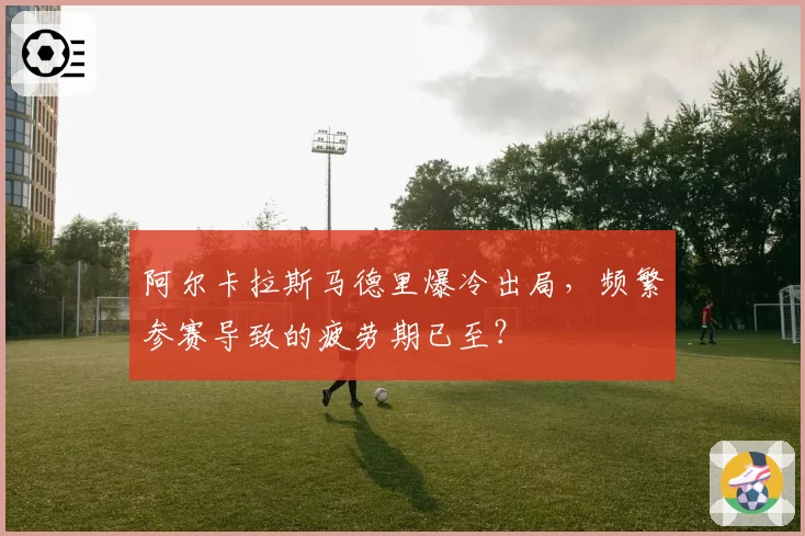 阿尔卡拉斯马德里爆冷出局,频繁参赛导致的疲劳期已至?