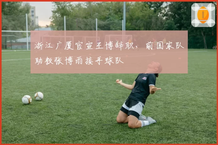 浙江广厦官宣王博辞职，前国家队助教张博雨接手球队