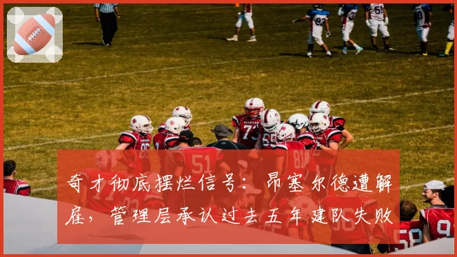 奇才彻底摆烂信号：昂塞尔德遭解雇，管理层承认过去五年建队失败