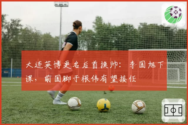 大连英博更名后首换帅：李国旭下课，前国脚于根伟有望接任
