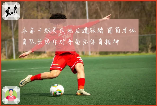 本菲卡球员倒地后遭踩踏 葡萄牙体育队长怒斥对手毫无体育精神