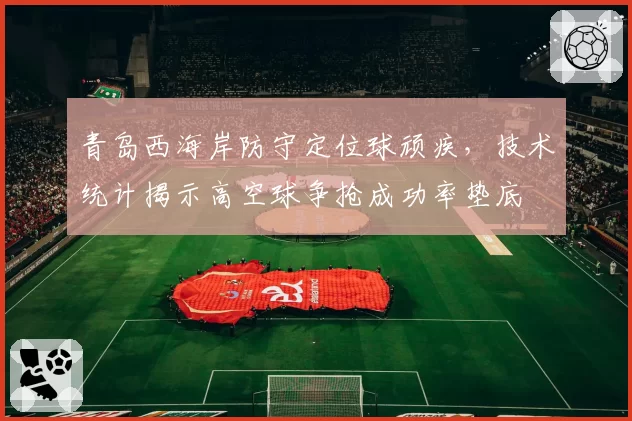 青岛西海岸防守定位球顽疾，技术统计揭示高空球争抢成功率垫底