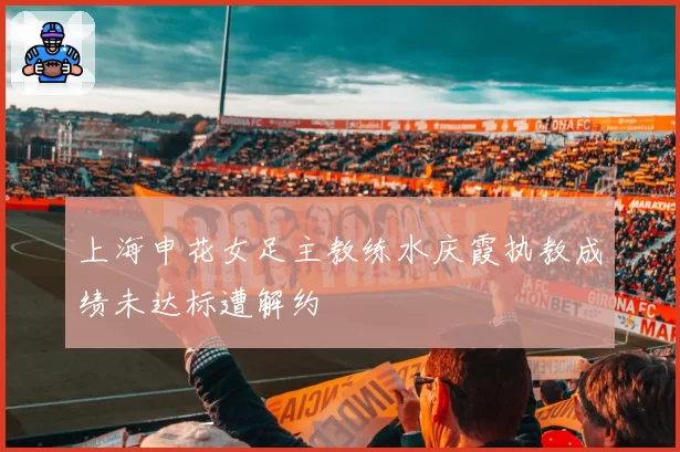 上海申花女足主教练水庆霞执教成绩未达标遭解约