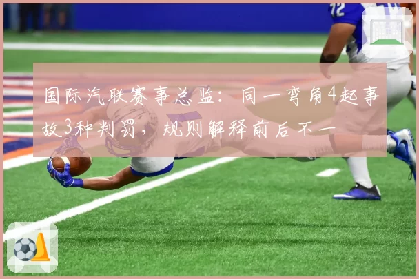 国际汽联赛事总监:同一弯角4起事故3种判罚,规则解释前后不一