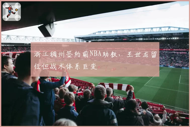 浙江稠州签约前NBA助教,王世龙留任但战术体系巨变