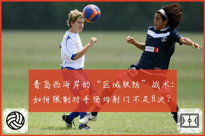 青岛西海岸的“区域联防”战术:如何限制对手场均射门不足8次?