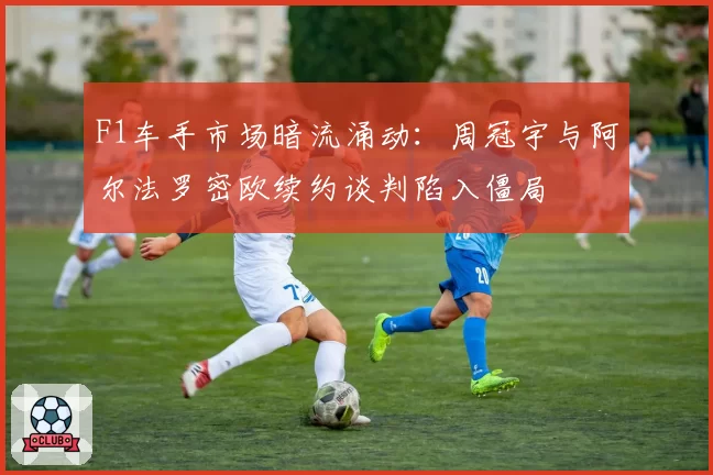 F1车手市场暗流涌动：周冠宇与阿尔法罗密欧续约谈判陷入僵局