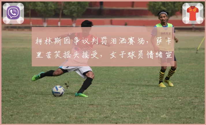 柯林斯因争议判罚泪洒赛场，萨卡里苦笑摇头接受，女子球员情绪宣泄差异明显